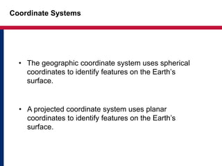 Coordinate Systems
• The geographic coordinate system uses spherical
coordinates to identify features on the Earth’s
surface.
• A projected coordinate system uses planar
coordinates to identify features on the Earth’s
surface.
 