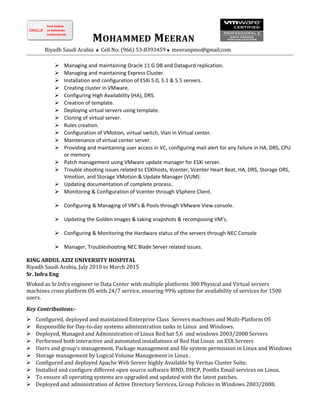 MOHAMMED MEERAN
Riyadh Saudi Arabia  Cell No: (966) 53-8393459  meeranpmo@gmail.com
 Managing and maintaining Oracle 11 G DB and Datagurd replication.
 Managing and maintaining Express Cluster.
 Installation and configuration of ESXi 5.0, 5.1 & 5.5 servers.
 Creating cluster in VMware.
 Configuring High Availability (HA), DRS.
 Creation of template.
 Deploying virtual servers using template.
 Cloning of virtual server.
 Rules creation.
 Configuration of VMotion, virtual switch, Vlan in Virtual center.
 Maintenance of virtual center server.
 Providing and maintaining user access in VC, configuring mail alert for any failure in HA, DRS, CPU
or memory.
 Patch management using VMware update manager for ESXi server.
 Trouble shooting issues related to ESXIhosts, Vcenter, Vcenter Heart Beat, HA, DRS, Storage DRS,
Vmotion, and Storage VMotion & Update Manager (VUM).
 Updating documentation of complete process.
 Monitoring & Configuration of Vcenter through VSphere Client.
 Configuring & Managing of VM’s & Pools through VMware View console.
 Updating the Golden Images & taking snapshots & recomposing VM’s.
 Configuring & Monitoring the Hardware status of the servers through NEC Console
 Manager, Troubleshooting NEC Blade Server related issues.
KING ABDUL AZIZ UNIVERSITY HOSPITAL
Riyadh Saudi Arabia, July 2010 to March 2015
Sr. Infra Eng
Woked as Sr.Infra engineer in Data Center with multiple platforms 300 Physical and Virtual servers
machines cross platform OS with 24/7 service, ensuring 99% uptime for availability of services for 1500
users.
Key Contributions:-
 Configured, deployed and maintained Enterprise Class Servers machines and Multi-Platform OS
 Responsible for Day-to-day systems administration tasks in Linux and Windows.
 Deployed, Managed and Administration of Linux Red hat 5,6 and windows 2003/2008 Servers
 Performed both interactive and automated installations of Red Hat Linux on ESX Servers
 Users and group’s management, Package management and file system permission in Linux and Windows
 Storage management by Logical Volume Management in Linux .
 Configured and deployed Apache Web Server highly Available by Veritas Cluster Suite.
 Installed and configure different open source software BIND, DHCP, Postfix Email services on Linux.
 To ensure all operating systems are upgraded and updated with the latest patches.
 Deployed and administration of Active Directory Services, Group Policies in Windows 2003/2008.
 