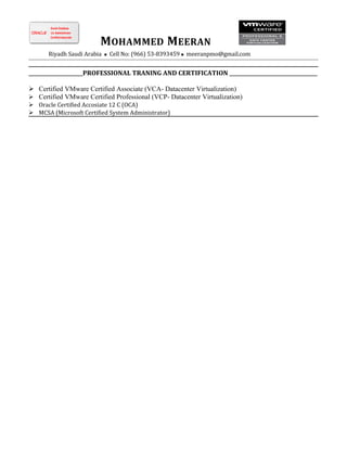 MOHAMMED MEERAN
Riyadh Saudi Arabia  Cell No: (966) 53-8393459  meeranpmo@gmail.com
________________________PROFESSIONAL TRANING AND CERTIFICATION _______________________________________
 Certified VMware Certified Associate (VCA- Datacenter Virtualization)
 Certified VMware Certified Professional (VCP- Datacenter Virtualization)
 Oracle Certified Accosiate 12 C (OCA)
 MCSA (Microsoft Certified System Administrator)
 