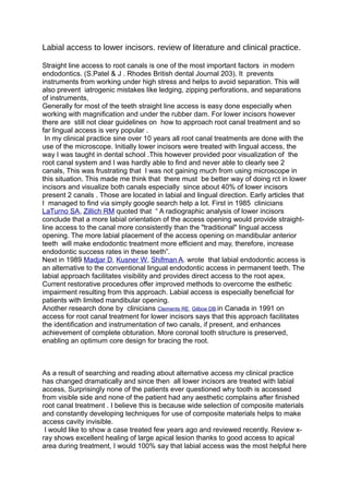 Labial access to lower incisors. review of literature and clinical practice. 
Straight line access to root canals is one of the most important factors in modern 
endodontics. (S.Patel & J . Rhodes British dental Journal 203). It prevents 
instruments from working under high stress and helps to avoid separation. This will 
also prevent iatrogenic mistakes like ledging, zipping perforations, and separations 
of instruments, 
Generally for most of the teeth straight line access is easy done especially when 
working with magnification and under the rubber dam. For lower incisors however 
there are still not clear guidelines on how to approach root canal treatment and so 
far lingual access is very popular . 
In my clinical practice sine over 10 years all root canal treatments are done with the 
use of the microscope. Initially lower incisors were treated with lingual access, the 
way I was taught in dental school .This however provided poor visualization of the 
root canal system and I was hardly able to find and never able to clearly see 2 
canals, This was frustrating that I was not gaining much from using microscope in 
this situation. This made me think that there must be better way of doing rct in lower 
incisors and visualize both canals especially since about 40% of lower incisors 
present 2 canals . Those are located in labial and lingual direction. Early articles that 
I managed to find via simply google search help a lot. First in 1985 clinicians 
LaTurno SA, Zillich RM quoted that “ A radiographic analysis of lower incisors 
conclude that a more labial orientation of the access opening would provide straight-line 
access to the canal more consistently than the "traditional" lingual access 
opening. The more labial placement of the access opening on mandibular anterior 
teeth will make endodontic treatment more efficient and may, therefore, increase 
endodontic success rates in these teeth”. 
Next in 1989 Madjar D, Kusner W, Shifman A. wrote that labial endodontic access is 
an alternative to the conventional lingual endodontic access in permanent teeth. The 
labial approach facilitates visibility and provides direct access to the root apex. 
Current restorative procedures offer improved methods to overcome the esthetic 
impairment resulting from this approach. Labial access is especially beneficial for 
patients with limited mandibular opening. 
Another research done by clinicians Clements RE, Gilboe DB.in Canada in 1991 on 
access for root canal treatment for lower incisors says that this approach facilitates 
the identification and instrumentation of two canals, if present, and enhances 
achievement of complete obturation. More coronal tooth structure is preserved, 
enabling an optimum core design for bracing the root. 
As a result of searching and reading about alternative access my clinical practice 
has changed dramatically and since then all lower incisors are treated with labial 
access, Surprisingly none of the patients ever questioned why tooth is accessed 
from visible side and none of the patient had any aesthetic complains after finished 
root canal treatment . I believe this is because wide selection of composite materials 
and constantly developing techniques for use of composite materials helps to make 
access cavity invisible. 
I would like to show a case treated few years ago and reviewed recently. Review x-ray 
shows excellent healing of large apical lesion thanks to good access to apical 
area during treatment, I would 100% say that labial access was the most helpful here 
 