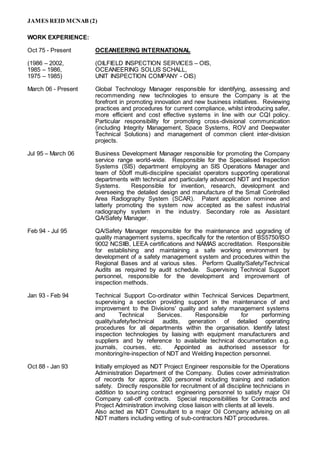JAMES REID MCNAB (2)
WORK EXPERIENCE:
Oct 75 - Present OCEANEERING INTERNATIONAL
(1986 – 2002, (OILFIELD INSPECTION SERVICES – OIS,
1985 – 1986, OCEANEERING SOLUS SCHALL,
1975 – 1985) UNIT INSPECTION COMPANY - OIS)
March 06 - Present Global Technology Manager responsible for identifying, assessing and
recommending new technologies to ensure the Company is at the
forefront in promoting innovation and new business initiatives. Reviewing
practices and procedures for current compliance, whilst introducing safer,
more efficient and cost effective systems in line with our CQI policy.
Particular responsibility for promoting cross-divisional communication
(including Integrity Management, Space Systems, ROV and Deepwater
Technical Solutions) and management of common client inter-division
projects.
Jul 95 – March 06 Business Development Manager responsible for promoting the Company
service range world-wide. Responsible for the Specialised Inspection
Systems (SIS) department employing an SIS Operations Manager and
team of 50off multi-discipline specialist operators supporting operational
departments with technical and particularly advanced NDT and Inspection
Systems. Responsible for invention, research, development and
overseeing the detailed design and manufacture of the Small Controlled
Area Radiography System (SCAR). Patent application nominee and
latterly promoting the system now accepted as the safest industrial
radiography system in the industry. Secondary role as Assistant
QA/Safety Manager.
Feb 94 - Jul 95 QA/Safety Manager responsible for the maintenance and upgrading of
quality management systems, specifically for the retention of BS5750/ISO
9002 NCSIIB, LEEA certifications and NAMAS accreditation. Responsible
for establishing and maintaining a safe working environment by
development of a safety management system and procedures within the
Regional Bases and at various sites. Perform Quality/Safety/Technical
Audits as required by audit schedule. Supervising Technical Support
personnel, responsible for the development and improvement of
inspection methods.
Jan 93 - Feb 94 Technical Support Co-ordinator within Technical Services Department,
supervising a section providing support in the maintenance of and
improvement to the Divisions' quality and safety management systems
and Technical Services. Responsible for performing
quality/safety/technical audits, generation of detailed operating
procedures for all departments within the organisation. Identify latest
inspection technologies by liaising with equipment manufacturers and
suppliers and by reference to available technical documentation e.g.
journals, courses, etc. Appointed as authorised assessor for
monitoring/re-inspection of NDT and Welding Inspection personnel.
Oct 88 - Jan 93 Initially employed as NDT Project Engineer responsible for the Operations
Administration Department of the Company. Duties cover administration
of records for approx. 200 personnel including training and radiation
safety. Directly responsible for recruitment of all discipline technicians in
addition to sourcing contract engineering personnel to satisfy major Oil
Company call-off contracts. Special responsibilities for Contracts and
Project Administration involving close liaison with clients at all levels.
Also acted as NDT Consultant to a major Oil Company advising on all
NDT matters including vetting of sub-contractors NDT procedures.
 