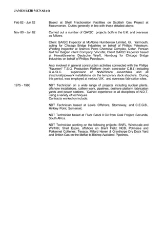 JAMES REID MCNAB (4)
Feb 82 - Jun 82 Based at Shell Fractionation Facilities on Scottish Gas Project at
Mossmorran. Duties generally in line with those detailed above.
Nov 80 - Jan 82 Carried out a number of QA/QC projects both in the U.K. and overseas
as follows:
Client QA/QC Inspector at McAlpine Humberoak Limited, Gt. Yarmouth,
acting for Chicago Bridge Industries on behalf of Phillips Petroleum;
Welding Inspector at Aramco Petro Chemical Complex, Qatar, Persian
Gulf for Belgian client Company, Vincotte; Client QA/QC Inspector based
at Howaldtswerke Deutsche Werft, Hamburg for Chicago Bridge
Industries on behalf of Phillips Petroleum.
Also involved in general construction activities connected with the Phillips
"Maureen" T.S.G. Production Platform (main contractor C.B.I.) including
Q.A./Q.C. supervision of Node/Brace assemblies and all
structural/pipework installations on the temporary deck structure. During
this period, was employed at various U.K. and overseas fabrication sites.
1975 - 1980 NDT Technician on a wide range of projects including nuclear plants,
offshore installations, colliery work, pipelines, onshore platform fabrication
yards and power stations. Gained experience in all disciplines of N.D.T.
using a variety of techniques.
Contracts worked on include:
NDT Technician based at Lewis Offshore, Stornoway, and C.E.G.B.,
Hinkley Point, Somerset.
NDT Technician based at Fluor Sasol II Oil from Coal Project, Secunda,
South Africa.
NDT Technician working on the following projects: BNFL, Windscale and
Winfrith; Shell Expro, offshore on Brent Field; NCB, Polmaise and
Polkennet Collieries; Texaco, Milford Haven & Graythorpe Dry Dock Yard
and British Gas on the Moffat to Bishop Auckland Pipelines.
 