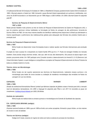 BURMAH CASTROL
1986 a 2000
A multinacional Burmah Oil Company foi fundada em 1886 e a Wakefield & Company (posteriormente Castrol Oil) foi fundada em
1899. A Burmah adquiriu a Castrol em 1966, formando o grupo Burmah-Castrol especializado em químicos e lubrificantes, com
cerca de 20.000 funcionários e um faturamento que em 1998 chegou a US$ 5 bilhões. Em 2000 a Burmah-Castrol foi adquirida
pela BP.
Químico de Pesquisa & Desenvolvimento Sênior
1997 a 2000
Nesse período trabalhei muito próximo ao time do Centro de Pesquisa & Desenvolvimento da Castrol em Pangbourne (UK), o
que me propiciou aprimorar minhas habilidades na formulação de fluidos de usinagem de alta performance, tornando-me
Químico Sênior em P&D. Um dos meus maiores desafios era identificar matérias-primas disponíveis no Brasil que atendessem a
mesma especificação e performance das matérias-primas globais para adequação das fórmulas dos produtos Castrol para a
produção local.
Químico de Pesquisa & Desenvolvimento
1988 a 1997
Minha função era desenvolver novas formulações locais e realizar ajustes nas fórmulas internacionais para produção
local.
O projeto de maior sucesso foi o lançamento do Castrol Syntilo XPS que foi o 1º. Fluido de Usinagem Sintético do mercado
brasileiro. Esse produto atingiu enormes vendas, visto que, além de seu alto desempenho, não possuía na época algum outro
produto concorrente similar. Em 1997 participei como Consultor durante o desenvolvimento da intranet E.L.V.I.S (Electronic Lab
Virtual Information System), a qual interligava e compartilhava os projetos de Pesquisa & Desenvolvimento de Novos Produtos de
todas as unidades Castrol no mundo.
Técnico Júnior em Microbiologia
1986 a 1988
Minha função era dar suporte operacional aos Químicos de Desenvolvimento, realizando ensaios químicos e de
microbiologia para testes de novos biocidas ou avaliação de resistência microbiológica das emulsões de fluidos de
usinagem em uso nos clientes.
CAPSUGEL – WARNER LAMBERT
1986 a 1986
Divisão da multinacional farmacêutica Warner Lambert que fabricava cápsulas de gelatina vazias e fornecia para todo o mercado
local de laboratórios farmacêuticos. Em 2000 a Capsugel foi adquirida pela Pfizer e em 2011 foi revendida ao grupo de
investimento Kohlberg Kravis Roberts por US$ 2,38 bilhões.
Analista de Laboratório
Minha função era realizar todos os ensaios químicos e microbiológicos de Controle de Qualidade das cápsulas.
CIA. CERVEJARIA BRAHMA (estágio)
1985 a 1985
Empresa nacional fundada em 1888 e que em 1999 se fundiu com outras cervejarias, formando o grupo Ambev, um dos maiores
do mundo no ramo de bebidas.
Técnico em Química (estágio)
Estágio de 6 meses, atuando em regime de rodízio por todos os setores do processo de manufatura.
 