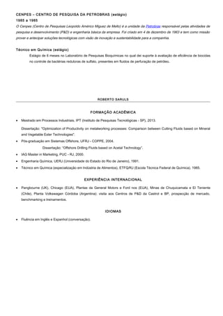 CENPES – CENTRO DE PESQUISA DA PETROBRAS (estágio)
1985 a 1985
O Cenpes (Centro de Pesquisas Leopoldo Américo Miguez de Mello) é a unidade da Petrobras responsável pelas atividades de
pesquisa e desenvolvimento (P&D) e engenharia básica da empresa. Foi criado em 4 de dezembro de 1963 e tem como missão
prover e antecipar soluções tecnológicas com visão de inovação e sustentabilidade para a companhia.
Técnico em Química (estágio)
Estágio de 6 meses no Laboratório de Pesquisas Bioquímicas no qual dei suporte à avaliação de eficiência de biocidas
no controle de bactérias redutoras de sulfato, presentes em fluidos de perfuração de petróleo.
ROBERTO SARULS
FORMAÇÃO ACADÊMICA
• Mestrado em Processos Industriais, IPT (Instituto de Pesquisas Tecnológicas - SP), 2013.
Dissertação: "Optimization of Productivity on metalworking processes: Comparison between Cutting Fluids based on Mineral
and Vegetable Ester Technologies".
• Pós-graduação em Sistemas Offshore, UFRJ - COPPE, 2004.
Dissertação: “Offshore Drilling Fluids based on Acetal Technology”.
• IAG Master in Marketing, PUC - RJ, 2000.
• Engenharia Química, UERJ (Universidade do Estado do Rio de Janeiro), 1991.
• Técnico em Química (especialização em Indústria de Alimentos), ETFQ/RJ (Escola Técnica Federal de Química), 1985.
EXPERIÊNCIA INTERNACIONAL
• Pangbourne (UK), Chicago (EUA), Plantas da General Motors e Ford nos (EUA), Minas de Chuquicamata e El Teniente
(Chile), Planta Volkswagen Córdoba (Argentina): visita aos Centros de P&D da Castrol e BP, prospecção de mercado,
benchmarking e treinamentos.
IDIOMAS
• Fluência em Inglês e Espanhol (conversação).
 