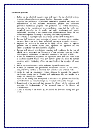 Description my work:
1. Follow up the electrical executive team and ensure that the electrical systems
were erected according to the design drawings. Supervision works.
2. Supervise the preparation of preventive maintenance programs and ensure the
implementation of the preventive maintenance program and coordinate
preventive maintenance programs with production and routine maintenance,
according to the manufacturer's recommendations, insure that the works are
completed according to the quality and safety requirements and routine
maintenance, according to the manufacturer's recommendations, insure that the
works are completed according to the quality and safety requirements.
3. Good Ability to record problems and/or issues on the defect tracking tools.
4. Prepare daily progress report consisting of works completed, works pending,
personnel issues, and safety issues and should recommend corrective measures.
5. Organize the workshop in order to be highly efficient, Make or improve
products such as electric motors, parts, equipment and appliances and the
ability to read and work from schematic diagrams.
6. Prepare and interpret specifications, drawings and regulations for the use of
electric power equipment and Preparation of time estimates, materials, tooling,
and manpower requirements for electrical maintenance and repair activities.
7. Create the maintenance procedures and operational spare parts and create what
is additional needed. Check spare part delivery quality and issue the material
receiving report. Verification of the min-maxi levels of the re-orders of spare
parts.
8. Follow up the maintenance works performed by outside contractors.
9. Control of corrective and preventative maintenance activities to the correct,
safe, and timely standard to maximize plant utilization and optimize costs
10. Ability to build up maintenance systems database to ascertain that accurate
performance trends can be identified and maintenance jobs are handled in a
timely and cost effective manner.
11. Work on the training and development of individuals and provide the necessary
support to them and work to arrange and coordinate individual’s holidays.
12. Reception of all the proposals that improve the efficiency of the equipment and
supervise the implementation of the approved ones of the Director of
Administration.
13. Attend a meeting of all (follow up) to resolve the problems existing lines per
week.
 