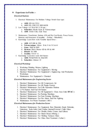  Experience in Fields : -
Electrical Stations
1. Electrical Maintenance For Medium Voltage Switch Gear type:
a. ABB: HD 4 & VD 4
b. AGE OIL CIRCUIT BREAKER
2. Low Voltage A.C.B & M.C.C.B type :
a. Schneider: Merlin Grein & Telemecanique
b. ABB : SAGE E3&, E2& Tmax
3. Maintenance Transformer Stations (Oil and Dry Cast Resin), Power Factor,
Batteries and Generators (Caterpillar – Perkins – Mitsubishi).
4. Knowledge Learn How work Variable Speed Drive :
a. ABB: ACS 800 & 350)
b. Telemecanique: Altivar 28 & 31 & 312 & 61
c. Linza: SMD & SMV
d. Siemens: Micro Master 420 & 430 & 440
e. Hitachi: HJ 1000
f. Toshiba: VS-CF 11
5. Knowledge Learn how work Soft Starter:
a. ABB: PST&PSTB 30, 85&1050
b. Schneider: Altistart 22
Electrical Workshop
1. Workshop Winding Motors, Lighting
2. Electrical Maintenance For Equipment’s Moving
3. Electrical Maintenance For Equipment’s Engineering And Production
Workshops
4. Maintenance For Equipment’s Chemical
Electrical Maintenance for Engineering Sector
1. Electrical Maintenance For All Compressors Air
2. Electrical Maintenance For All Pumps Factory
3. Electrical Maintenance For Cells Operation Stations
4. L P G Station And Fuel Oil Station
5. Electrical Maintenance For All Equipment’s Clean Area Unit( HVAC )
6. Electrical Maintenance For Packing Machines
7. Electrical Maintenance For Fans Forming Machines
8. Electrical Maintenance For Fire Alarm And Fire Fighting
9. Maintenance For Water Treatment ( RO )
Electrical Maintenance for Production Sector
1. Electrical Maintenance For Equipment Raw Materials (Sand, Dolomite,
Limestone, Soda Ashe) And Crusher Internal/External Cullet Glass
2. Electrical Maintenance For Double Girder Cranes And Lifteres
3. Electrical Maintenance For Batch House (Mixing )
4. Electrical Maintenance For Melting Furnaces Glass
5. Electrical Maintenance For Glass Heat Treatment ( Lehar )
 