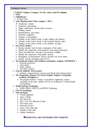  TARGET Engineer Company For Fire Alarm And Fire Fighting
 ICDL
 Schlumberger
 Western Geco
 Arab Pharmaceutical Glass company ( APG )
 Transformer stations
 Generators and batteries
 Engine maintenance and the kinds of motors
 Winding motors
 Instrumentation and control
 Protective equipment
 Training to read graphics
 Training on the control circuits in glass melting and furnaces
 Training on the control circuits in the treatment furnaces glass
 Training on the control circuits in the machines run glass
 Suez Power Station
 Become familiar with the basic components of the station
 Identify the components of the generator and existing protections
 Types of transformers and types of protections available
 Identify the components of the public network
 Recognition on measurement devices and their role in the station
 Identify with the operating system D.C.S
 The petroleum Project and Technical consultation company ( PETROJET )
 Cathode protection
 Instruments
 Public address
 Fire alarm system
 General Authority Redsea ports
 Wireless communications devices and Mobile telecommunications
 The Preparation Program For Fresh Graduate Engineer In Egyptian
Syndicate Of Engineers
 The program features a variety of specialized engineering courses,
workshops & site visits suitable for Civil & Architecture to obtain Hands-
On Experience
 Mobile Package Technology
 GPRS, EDGE, UMTS 3G and HSPA Technology
 LTE 4G Technology
 Telecom Egypt
 Central equipment
 Types of faults
 The auto room
 DLU, LTG, SN, MB and CP units
 The Frame room
 Protection devices
 Types of the cables link
 Chamber of the cable
 Cabinet distribution
REFERENCES ARE FURNISHED UPON REQUEST
Training Courses
 