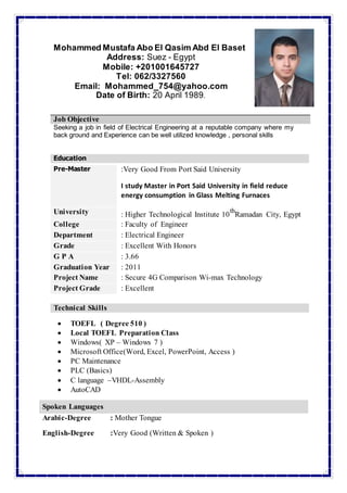Mohammed Mustafa Abo El Qasim Abd El Baset
Address: Suez - Egypt
Mobile: +201001645727
Tel: 062/3327560
Email: Mohammed_754@yahoo.com
Date of Birth: 20 April 1989.
Seeking a job in field of Electrical Engineering at a reputable company where my
back ground and Experience can be well utilized knowledge , personal skills
Education
Pre-Master :Very Good From Port Said University
I study Master in Port Said University in field reduce
energy consumption in Glass Melting Furnaces
University : Higher Technological Institute 10
th
Ramadan City, Egypt
College : Faculty of Engineer
Department : Electrical Engineer
Grade : Excellent With Honors
G P A : 3.66
Graduation Year : 2011
Project Name : Secure 4G Comparison Wi-max Technology
Project Grade : Excellent
Technical Skills
 TOEFL ( Degree 510 )
 Local TOEFL Preparation Class
 Windows( XP – Windows 7 )
 Microsoft Office(Word, Excel, PowerPoint, Access )
 PC Maintenance
 PLC (Basics)
 C language –VHDL-Assembly
 AutoCAD
JJoobb OObbjjeeccttiivvee
Spoken Languages
Arabic-Degree : Mother Tongue
English-Degree :Very Good (Written & Spoken )
 