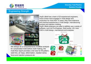 One-stop Total Plastics
Solution Provider
You are warmly welcome to pay a visit to our website www.jingfu-mold.com for further details.
Engineering Strength
We always do a comprehensive moldflow analysis
for complicated mold before mold making, the
mold flow report provides a full view for fill pattern,
weld line, air traps, deformation, needed clamp
force and injection pressure etc
JingFu Mold has a team of 20 experienced engineers,
most of them have engaged in mold design and
production for more than 10 years, they have extensive
and practical experiences in mold design, manufacturing
process and injection molding.
JingFu Mold engineers are able to skillfully use a variety of
software, such as Pro-Engineer, Solid works, UG, Auto
CAD in mold design, manufacture and analyses.
 