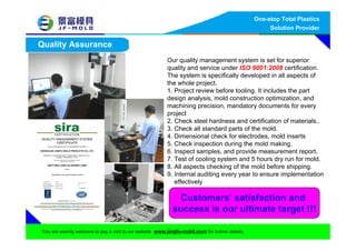 One-stop Total Plastics
Solution Provider
You are warmly welcome to pay a visit to our website www.jingfu-mold.com for further details.
Quality Assurance
Our quality management system is set for superior
quality and service under ISO 9001:2008 certification.
The system is specifically developed in all aspects of
the whole project.
1. Project review before tooling. It includes the part
design analysis, mold construction optimization, and
machining precision, mandatory documents for every
project
2. Check steel hardness and certification of materials..
3. Check all standard parts of the mold.
4. Dimensional check for electrodes, mold inserts
5. Check inspection during the mold making.
6. Inspect samples, and provide measurement report.
7. Test of cooling system and 5 hours dry run for mold.
8. All aspects checking of the mold before shipping.
9. Internal auditing every year to ensure implementation
effectively
Customers’ satisfaction and
success is our ultimate target !!!
 