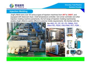 One-stop Total Plastics
Solution Provider
You are warmly welcome to pay a visit to our website www.jingfu-mold.com for further details.
Injection Molding
like ABS, PC, PP, PE, PS, PMMA, PVC,
Ultem PEI, PEEK, PA6,PA66, PET, POM…
JingFu Mold owns over 30 various types of injection machines from 88T to 2800T, and
equipped with desiccant dryer, mold temperature controller, hot runner controller and other
Injection molding machine peripherals, the full range of injection molding machineries
enable JingFu Mold to satisfy different customer molds requirements. We familiar with the
reins
 