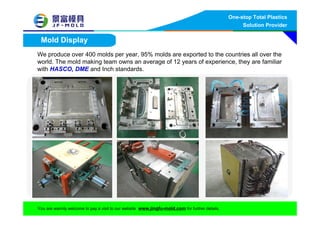 One-stop Total Plastics
Solution Provider
You are warmly welcome to pay a visit to our website www.jingfu-mold.com for further details.
Mold Display
We produce over 400 molds per year, 95% molds are exported to the countries all over the
world. The mold making team owns an average of 12 years of experience, they are familiar
with HASCO, DME and Inch standards.
 