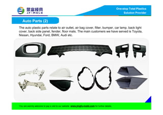 One-stop Total Plastics
Solution Provider
You are warmly welcome to pay a visit to our website www.jingfu-mold.com for further details.
Auto Parts (2)
The auto plastic parts relate to air outlet, air bag cover, filter, bumper, car lamp, back light
cover, back side panel, fender, floor mats. The main customers we have served is Toyota,
Nissan, Hyundai, Ford, BMW, Audi etc.
 