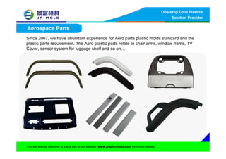 One-stop Total Plastics
Solution Provider
You are warmly welcome to pay a visit to our website www.jingfu-mold.com for further details.
Aerospace Parts
Since 2007, we have abundant experience for Aero parts plastic molds standard and the
plastic parts requirement. The Aero plastic parts relate to chair arms, window frame, TV
Cover, sensor system for luggage shelf and so on…
 