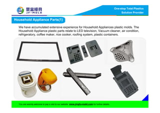 One-stop Total Plastics
Solution Provider
You are warmly welcome to pay a visit to our website www.jingfu-mold.com for further details.
Household Appliance Parts(1)
We have accumulated extensive experience for Household Appliances plastic molds. The
Household Appliance plastic parts relate to LED television, Vacuum cleaner, air condition,
refrigeratory, coffee maker, rice cooker, roofing system, plastic containers.
 