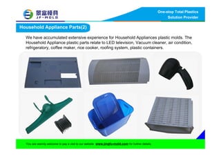 One-stop Total Plastics
Solution Provider
You are warmly welcome to pay a visit to our website www.jingfu-mold.com for further details.
Household Appliance Parts(2)
We have accumulated extensive experience for Household Appliances plastic molds. The
Household Appliance plastic parts relate to LED television, Vacuum cleaner, air condition,
refrigeratory, coffee maker, rice cooker, roofing system, plastic containers.
 
