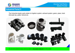 One-stop Total Plastics
Solution Provider
You are warmly welcome to pay a visit to our website www.jingfu-mold.com for further details.
Industrial Parts(1)
The Industrial plastic parts relate to irrigation system, exhaust system, gears, pipes, track
bifurcate tee, pallet, helmet etc.
 