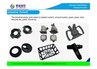 One-stop Total Plastics
Solution Provider
You are warmly welcome to pay a visit to our website www.jingfu-mold.com for further details.
Industrial Parts(2)
The Industrial plastic parts relate to irrigation system, exhaust system, gears, pipes, track
bifurcate tee, pallet, helmet etc.
 