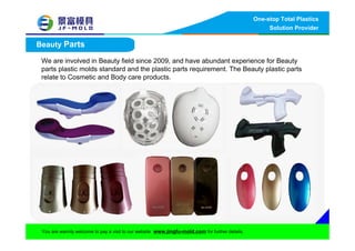 One-stop Total Plastics
Solution Provider
You are warmly welcome to pay a visit to our website www.jingfu-mold.com for further details.
Beauty Parts
We are involved in Beauty field since 2009, and have abundant experience for Beauty
parts plastic molds standard and the plastic parts requirement. The Beauty plastic parts
relate to Cosmetic and Body care products.
 