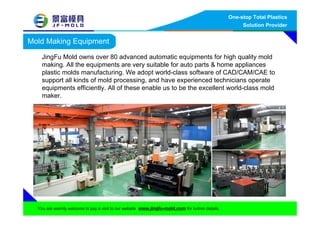 Mold Making Equipment
JingFu Mold owns over 80 advanced automatic equipments for high quality mold
making. All the equipments are very suitable for auto parts & home appliances
plastic molds manufacturing. We adopt world-class software of CAD/CAM/CAE to
support all kinds of mold processing, and have experienced technicians operate
equipments efficiently. All of these enable us to be the excellent world-class mold
maker.
One-stop Total Plastics
Solution Provider
You are warmly welcome to pay a visit to our website www.jingfu-mold.com for further details.
 