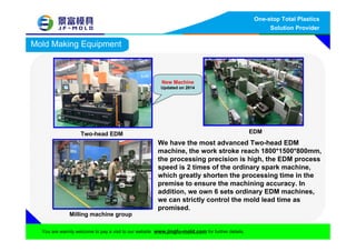 One-stop Total Plastics
Solution Provider
You are warmly welcome to pay a visit to our website www.jingfu-mold.com for further details.
Mold Making Equipment
Two-head EDM EDM
Milling machine group
We have the most advanced Two-head EDM
machine, the work stroke reach 1800*1500*800mm,
the processing precision is high, the EDM process
speed is 2 times of the ordinary spark machine,
which greatly shorten the processing time in the
premise to ensure the machining accuracy. In
addition, we own 6 sets ordinary EDM machines,
we can strictly control the mold lead time as
promised.
New Machine
Updated on 2014
 