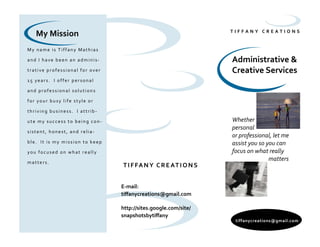 T I F F A N Y C R E A T I O N S
Administrative &
Creative Services
My name is Tiffany Mathias
and I have been an adminis-
trative professional for over
15 years. I offer personal
and professional solutions
for your busy life style or
thriving business. I attrib-
ute my success to being con-
sistent, honest, and relia-
ble. It is my mission to keep
you focused on what really
matters.
tiffanycreations@gmail.com
Whether
personal
or professional, let me
assist you so you can
focus on what really
matters
E-mail:
tiffanycreations@gmail.com
http://sites.google.com/site/
snapshotsbytiffany
TIFFANY CREATIONS
My Mission
 