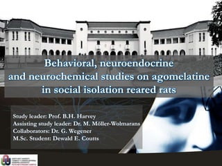 Study leader: Prof. B.H. Harvey
Assisting study leader: Dr. M. Möller-Wolmarans
Collaborators: Dr. G. Wegener
M.Sc. Student: Dewald E. Coutts
Behavioral, neuroendocrine
and neurochemical studies on agomelatine
in social isolation reared rats
 