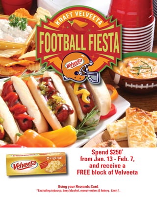 Using your Rewards Card.
*Excluding tobacco, beer/alcohol, money orders & lottery. Limit 1.
Spend $250*
from Jan. 13 - Feb. 7,
and receive a
FREE block of Velveeta
 