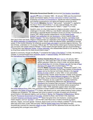Mohandas Karamchand Gandhi (pronounced [ˈmoːɦənd̪aːs ˈkərəmtʃənd̪
ˈɡaːnd̪ʱi] ( listen); 2 October 1869 – 30 January 1948) was the preeminent
leader and freedom fighter of Indian nationalism in British-ruled India.
Employing nonviolent civil disobedience, Gandhi led India to independence
and inspired movements for civil rights and freedom across the world.
The honorific Mahatma (Sanskrit: "high-souled", "venerable"[2])—applied to
him first in 1914 in South Africa,[3]—is now used worldwide. He is also
called Bapu (Gujarati: endearment for "father",[4] "papa"[4][5]) in India.
Gandhi's vision of a free India based on religious pluralism, however, was
challenged in the early 1940s by a new Muslim nationalism which was
demanding a separate Muslim homeland carved out of India. [6] Eventually, in
August 1947, Britain granted independence, but the British Indian
Empire[6] was partitioned into two dominions, a Hindu-majority India and
Muslim Pakistan.[7] As many displaced Hindus, Muslims, and Sikhs made
their way to their new lands, religious violence broke out, especially in the Punjab and Bengal. Eschewing
the official celebration of independence in Delhi, Gandhi visited the affected areas, attempting to provide
solace. In the months following, he undertook several fasts unto death to promote religious harmony. The
last of these, undertaken on 12 January 1948 at age 78,[8] also had the indirect goal of pressuring India to
pay out some cash assets owed to Pakistan.[8] Some Indians thought Gandhi was too accommodating. [8]
[9]
Among them was Nathuram Godse, a Hindu nationalist, who assassinated Gandhi on 30 January 1948
by firing three bullets into his chest at point-blank range. [9]
Gandhi is commonly, though not officially, [10] considered the Father of the Nation[11] in India. His birthday, 2
October, is commemorated there asGandhi Jayanti, a national holiday, and world-wide as
the International Day of Nonviolence.
Subhas Chandra Bose ( listen (help·info); 23 January 1897 –
August 18, 1945 (aged 48)[1]) was an Indian nationalist whose
defiant patriotism made him a hero in India, but whose attempt
during World War II to rid India of British rule with the help of Nazi
Germany and Japan left a troubled legacy.[4][5][6] The
honorific Netaji (Hindustani language: "Respected Leader"), first
applied to Bose in Germany, by the Indian soldiers of theIndische
Legion and by the German and Indian officials in the Special
Bureau for India in Berlin, in early 1942, is now used widely
throughout India.[7]Earlier, Bose had been a leader of the younger,
radical, wing of the Indian National Congress in the late 1920s
and 1930s, rising to become Congress President in 1938 and
1939.[8] However, he was ousted from Congress leadership
positions in 1939 following differences with Mohandas K.
Gandhiand the Congress high command.[9] He was subsequently
placed under house arrest by the British before escaping from
India in 1940.[10]With Japanese support, Bose revamped
the Indian National Army (INA), then composed of Indian soldiers of the British Indian army who had been
captured in the Battle of Singapore.[18] To these, after Bose's arrival, were added enlisting Indian civilians
in Malaya and Singapore. The Japanese had come to support a number of puppet and provisional
governments in the captured regions, such as those in Burma, the Philippines andManchukuo. Before
long the Provisional Government of Free India, presided by Bose, was formed in the Japaneseoccupied Andaman and Nicobar Islands.[18][19] Bose had great drive and charisma—creating popular
Indian slogans, such as "Jai Hind,"—and the INA under Bose was a model of diversity by region,
ethnicity, religion, and even gender. However, Bose turned out to be militarily unskilled, [20] and his military
effort was short lived. In late 1944 and early 1945 the British Indian Army first halted and then
devastatingly reversed the Japanese attack on India. Almost half the Japanese forces and fully half the
participating INA contingent were killed.[21]

 