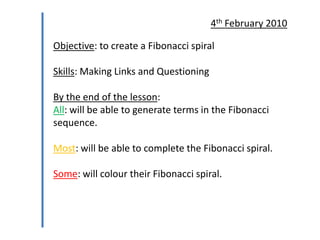 4th February 2010

Objective: to create a Fibonacci spiral
Skills: Making Links and Questioning
By the end of the lesson:
All: will be able to generate terms in the Fibonacci
sequence.
Most: will be able to complete the Fibonacci spiral.
Some: will colour their Fibonacci spiral.

 