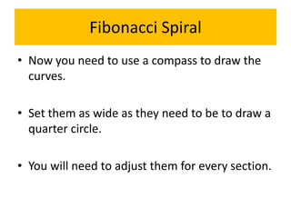Fibonacci Spiral
• Now you need to use a compass to draw the
curves.
• Set them as wide as they need to be to draw a
quart...