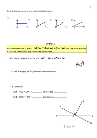 5. O gráfico que representa uma proporcionalidade directa é:
A)
B) C) D)
2ª Parte
Nas questões desta 2ª parte, indica todos os cálculos que tiveres de efectuar
e todas as justificações que entenderes necessárias.
1. Em relação à figura 3, supõe que: OP TR e QÔR = 27º .
1.1. Indica um par de ângulos verticalmente opostos.
1.2. Completa:
1.2.1. PÔQ + QÔR = .................. por isso são ........................
1.2.2. QÔR + RÔS = .................. por isso são ........................
OS Q
R
P
T
2
x
y
0
x
y
0
x
y
0 x
y
0
Figura 3
 