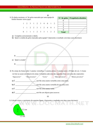 II
1. Os dados mostram o nº de golos marcados por uma equipa de            N.º de golos Frequência absoluta
   futebol durante vários jogos.
                                                                             0
                    1      2   3    1      2   3     4   0     1   2         1
                                                                             2
                    1      1   2    2      3   1     2   4     0   1         3
                                                                             4
                    0      1   1    1      2   3     3   1     2   2       Total
   a) Completa correctamente a tabela.
   b) Qual é a média de golos marcados pela equipa? (Apresenta o resultado com duas casas decimais)




      R: ____________________________________________________________________________________

   c) Qual é a moda?

      R: ____________________________________________________________________________________



2. No estojo da Joana estão 2 canetas vermelhas, 2 canetas pretas, 3 canetas azuis e 20 lápis de cor. A Joana
   vai tirar ao acaso um objecto do estojo. Completa cada uma das seguintes frase com uma das expressões:
   “Impossível”           “Tão provável”           “Certo”         “Mais provável”      “Menos provável”

   a) É ________________________ sair-lhe uma caneta vermelha como uma preta;

   b) É ________________________ sair-lhe uma caneta vermelha do que uma azul;

   c) É ________________________ sair-lhe uma caneta verde;

   d) É ________________________ sair-lhe um objecto para escrever.

                                                         III

1. Calcula a área e o perímetro da seguinte figura. (Apresenta o resultado com duas casas decimais)
          3 cm




                   3,3 cm


                 1,5 cm



                                                                                 www.DocMath.net
 
