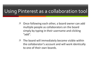 Using Pinterest as a collaboration tool

       Once following each other, a board owner can add
         multiple people as collaborators on the board
         simply by typing in their username and clicking
         “add”.

       The board will immediately become visible within
         the collaborator’s account and will work identically
         to one of their own boards.
 