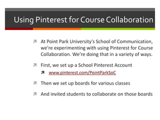 Using Pinterest for Course Collaboration

      At Point Park University’s School of Communication,
        we’re experimenting with using Pinterest for Course
        Collaboration. We’re doing that in a variety of ways.

      First, we set up a School Pinterest Account
         www.pinterest.com/PointParkSoC

      Then we set up boards for various classes

      And invited students to collaborate on those boards
 