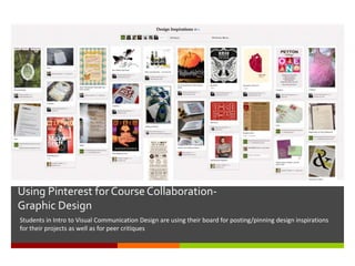 Using Pinterest for Course Collaboration-
Graphic Design
Students in Intro to Visual Communication Design are using their board for posting/pinning design inspirations
for their projects as well as for peer critiques
 