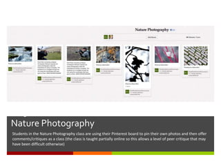 Using Pinterest for Course Collaboration-
Nature Photography
Students in the Nature Photography class are using their Pinterest board to pin their own photos and then offer
comments/critiques as a class (the class is taught partially online so this allows a level of peer critique that may
have been difficult otherwise)
 