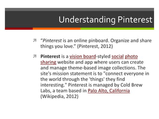 Understanding Pinterest

 “Pinterest is an online pinboard. Organize and share
   things you love.” (Pinterest, 2012)
 Pinterest is a vision board-styled social photo
   sharing website and app where users can create
   and manage theme-based image collections. The
   site's mission statement is to "connect everyone in
   the world through the 'things' they find
   interesting." Pinterest is managed by Cold Brew
   Labs, a team based in Palo Alto, California
   (Wikipedia, 2012)
 