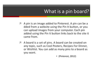 What is a pin board?

 A pin is an image added to Pinterest. A pin can be a
   dded from a website using the Pin It button, or you
   can upload images from your computer. Each pin
   added using the Pin It button links back to the site it
   came from.
 A board is a set of pins. A board can be created on
   any topic, such as Cool Posters, Recipes For Dinner,
   or Wishlist. You can add as many pins to a board as
   you want.
                              • (Pinterest, 2012)
 
