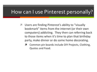 How can I use Pinterest personally?

    Users are finding Pinterest’s ability to “visually
      bookmark” items from the internet (or their own
      computers) addicting. They then can referring back
      to those items when it’s time to plan that birthday
      party, make dinner or do some home decorating.
       Common pin boards include DIY Projects, Clothing,
          Quotes and Food.
 