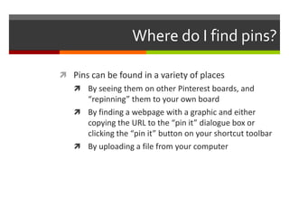 Where do I find pins?

 Pins can be found in a variety of places
    By seeing them on other Pinterest boards, and
     “repinning” them to your own board
    By finding a webpage with a graphic and either
     copying the URL to the “pin it” dialogue box or
     clicking the “pin it” button on your shortcut toolbar
    By uploading a file from your computer
 