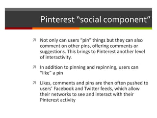 Pinterest “social component”

 Not only can users “pin” things but they can also
   comment on other pins, offering comments or
   suggestions. This brings to Pinterest another level
   of interactivity.
 In addition to pinning and repinning, users can
   “like” a pin
 Likes, comments and pins are then often pushed to
   users’ Facebook and Twitter feeds, which allow
   their networks to see and interact with their
   Pinterest activity
 