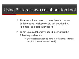 Using Pinterest as a collaboration tool

       Pinterest allows users to create boards that are
         collaborative. Multiple users can be added as
         “pinners” to a particular board

       To set up a collaborative board, users must be
         following each other
              (Pinterest says it can be done through email address
                but that does not seem to work)
 