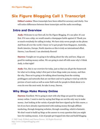 Six Figure Blogging



Six Figure Blogging Call 1 Transcript
      Editor’s notes: These transcripts have been edited for accuracy and clarity. You
      will notice differences between these transcripts and the audio recordings.


 Intro and Overview
      Andy: Welcome to our first call, for Six Figure Blogging. It’s our pilot. It’s our
      first. If it was a ship, we would smash a champagne bottle against it! Thank you
      so much everybody for calling in today. We have sixty-seven people on the phone.
      And from all over the world. I know we’ve got people from Singapore, Australia,
      South America, Europe, North America so this is truly an international effort.
      Darren, I am floored. I am absolutely floored!

      Darren: Tonight are we going to be talking about the why and how, blogs are
      good for making money online. We are going to start off with some why’s I think
      Andy, is that right?

      Andy: Yes, this is our overview for today, just so that you all get the framework
      for what we’re doing, today’s first part is how blogs make you money, and then
      the why. Then we’re going to be talking about learning from the existing
      probloggers and networks that are out there and we’re going to wind up with the
      preview of next week as well as some field work for people to think about or to
      even do over the next week. So take it away, Darren.


 Why Blogs Make Money Online
      Darren: Excellent. We’re going to start with why blogs are good for making
      money online. I want to start by saying that blogs are not the only way to make
      money. Just looking at the variety of people that have signed up for this course, a
      lot of you have already experimented with making money through affiliate
      marketing, through designing websites, through consulting, which is fantastic.
      We don’t want to build up blogs as the answer to every question that you might
      have for making money. A lot of people get trapped into that and build blogging
© 2005 Andy Wibbels and Darren Rowse. All Rights Reserved.                                 1
http://www.sixfigureblogging.com/
v 1.0
 