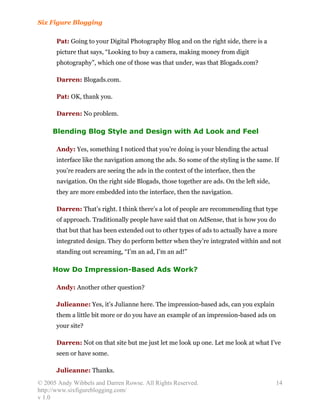 Six Figure Blogging

      Pat: Going to your Digital Photography Blog and on the right side, there is a
      picture that says, “Looking to buy a camera, making money from digit
      photography”, which one of those was that under, was that Blogads.com?

      Darren: Blogads.com.

      Pat: OK, thank you.

      Darren: No problem.

     Blending Blog Style and Design with Ad Look and Feel

      Andy: Yes, something I noticed that you’re doing is your blending the actual
      interface like the navigation among the ads. So some of the styling is the same. If
      you’re readers are seeing the ads in the context of the interface, then the
      navigation. On the right side Blogads, those together are ads. On the left side,
      they are more embedded into the interface, then the navigation.

      Darren: That’s right. I think there’s a lot of people are recommending that type
      of approach. Traditionally people have said that on AdSense, that is how you do
      that but that has been extended out to other types of ads to actually have a more
      integrated design. They do perform better when they’re integrated within and not
      standing out screaming, “I’m an ad, I’m an ad!”

     How Do Impression-Based Ads Work?

      Andy: Another other question?

      Julieanne: Yes, it’s Julianne here. The impression-based ads, can you explain
      them a little bit more or do you have an example of an impression-based ads on
      your site?

      Darren: Not on that site but me just let me look up one. Let me look at what I’ve
      seen or have some.

      Julieanne: Thanks.
© 2005 Andy Wibbels and Darren Rowse. All Rights Reserved.                               14
http://www.sixfigureblogging.com/
v 1.0
 