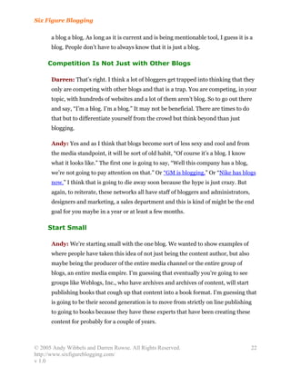 Six Figure Blogging

      a blog a blog. As long as it is current and is being mentionable tool, I guess it is a
      blog. People don’t have to always know that it is just a blog.

     Competition Is Not Just with Other Blogs

      Darren: That’s right. I think a lot of bloggers get trapped into thinking that they
      only are competing with other blogs and that is a trap. You are competing, in your
      topic, with hundreds of websites and a lot of them aren’t blog. So to go out there
      and say, “I’m a blog. I’m a blog.” It may not be beneficial. There are times to do
      that but to differentiate yourself from the crowd but think beyond than just
      blogging.

      Andy: Yes and as I think that blogs become sort of less sexy and cool and from
      the media standpoint, it will be sort of old habit, “Of course it’s a blog. I know
      what it looks like.” The first one is going to say, “Well this company has a blog,
      we’re not going to pay attention on that.” Or “GM is blogging.” Or “Nike has blogs
      now.” I think that is going to die away soon because the hype is just crazy. But
      again, to reiterate, these networks all have staff of bloggers and administrators,
      designers and marketing, a sales department and this is kind of might be the end
      goal for you maybe in a year or at least a few months.

     Start Small

      Andy: We’re starting small with the one blog. We wanted to show examples of
      where people have taken this idea of not just being the content author, but also
      maybe being the producer of the entire media channel or the entire group of
      blogs, an entire media empire. I’m guessing that eventually you’re going to see
      groups like Weblogs, Inc., who have archives and archives of content, will start
      publishing books that cough up that content into a book format. I’m guessing that
      is going to be their second generation is to move from strictly on line publishing
      to going to books because they have these experts that have been creating these
      content for probably for a couple of years.



© 2005 Andy Wibbels and Darren Rowse. All Rights Reserved.                                 22
http://www.sixfigureblogging.com/
v 1.0
 