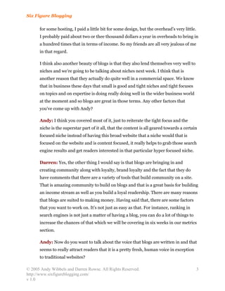 Six Figure Blogging

      for some hosting, I paid a little bit for some design, but the overhead’s very little.
      I probably paid about two or thee thousand dollars a year in overheads to bring in
      a hundred times that in terms of income. So my friends are all very jealous of me
      in that regard.

      I think also another beauty of blogs is that they also lend themselves very well to
      niches and we’re going to be talking about niches next week. I think that is
      another reason that they actually do quite well in a commercial space. We know
      that in business these days that small is good and tight niches and tight focuses
      on topics and on expertise is doing really doing well in the wider business world
      at the moment and so blogs are great in those terms. Any other factors that
      you’ve come up with Andy?

      Andy: I think you covered most of it, just to reiterate the tight focus and the
      niche is the superstar part of it all, that the content is all geared towards a certain
      focused niche instead of having this broad website that a niche would that is
      focused on the website and is content focused, it really helps to grab those search
      engine results and get readers interested in that particular hyper focused niche.

      Darren: Yes, the other thing I would say is that blogs are bringing in and
      creating community along with loyalty, brand loyalty and the fact that they do
      have comments that there are a variety of tools that build community on a site.
      That is amazing community to build on blogs and that is a great basis for building
      an income stream as well as you build a loyal readership. There are many reasons
      that blogs are suited to making money. Having said that, there are some factors
      that you want to work on. It’s not just as easy as that. For instance, ranking in
      search engines is not just a matter of having a blog, you can do a lot of things to
      increase the chances of that which we will be covering in six weeks in our metrics
      section.

      Andy: Now do you want to talk about the voice that blogs are written in and that
      seems to really attract readers that it is a pretty fresh, human voice in exception
      to traditional websites?

© 2005 Andy Wibbels and Darren Rowse. All Rights Reserved.                                     3
http://www.sixfigureblogging.com/
v 1.0
 