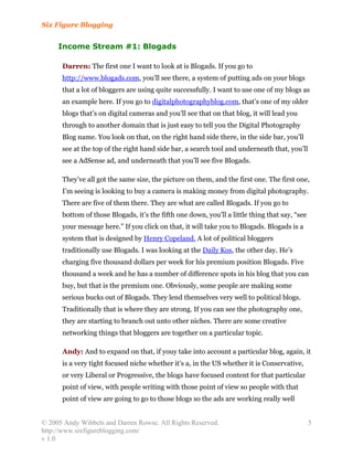 Six Figure Blogging


     Income Stream #1: Blogads

      Darren: The first one I want to look at is Blogads. If you go to
      http://www.blogads.com, you’ll see there, a system of putting ads on your blogs
      that a lot of bloggers are using quite successfully. I want to use one of my blogs as
      an example here. If you go to digitalphotographyblog.com, that’s one of my older
      blogs that’s on digital cameras and you’ll see that on that blog, it will lead you
      through to another domain that is just easy to tell you the Digital Photography
      Blog name. You look on that, on the right hand side there, in the side bar, you’ll
      see at the top of the right hand side bar, a search tool and underneath that, you’ll
      see a AdSense ad, and underneath that you’ll see five Blogads.

      They’ve all got the same size, the picture on them, and the first one. The first one,
      I’m seeing is looking to buy a camera is making money from digital photography.
      There are five of them there. They are what are called Blogads. If you go to
      bottom of those Blogads, it’s the fifth one down, you’ll a little thing that say, “see
      your message here.” If you click on that, it will take you to Blogads. Blogads is a
      system that is designed by Henry Copeland. A lot of political bloggers
      traditionally use Blogads. I was looking at the Daily Kos, the other day. He’s
      charging five thousand dollars per week for his premium position Blogads. Five
      thousand a week and he has a number of difference spots in his blog that you can
      buy, but that is the premium one. Obviously, some people are making some
      serious bucks out of Blogads. They lend themselves very well to political blogs.
      Traditionally that is where they are strong. If you can see the photography one,
      they are starting to branch out unto other niches. There are some creative
      networking things that bloggers are together on a particular topic.

      Andy: And to expand on that, if youy take into account a particular blog, again, it
      is a very tight focused niche whether it’s a, in the US whether it is Conservative,
      or very Liberal or Progressive, the blogs have focused content for that particular
      point of view, with people writing with those point of view so people with that
      point of view are going to go to those blogs so the ads are working really well


© 2005 Andy Wibbels and Darren Rowse. All Rights Reserved.                                     5
http://www.sixfigureblogging.com/
v 1.0
 
