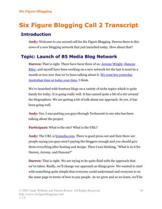 Six Figure Blogging



Six Figure Blogging Call 2 Transcript
 Introduction
      Andy: Welcome to our second call for Six Figure Blogging. Darren there is this
      news of a new blogging network that just launched today. How about that?


 Topic: Launch of B5 Media Blog Network
      Darren: That is right. There have been three of us: Jeremy Wright, Duncan
      Riley, and myself have been working on a new network for the last it must be a
      month or two now that we’ve been talking about it. We went live yesterday
      Australian time or today your time, I think.

      We’ve launched with fourteen blogs on a variety of niche topics which is quite
      handy for today. It is going really well. It has caused quite a bit of a stir around
      the blogosphere. We are getting a bit of talk about our approach. So yes, it has
      been going well.

      Andy: Yes, I was putting you guys through Technorati to see who has been
      talking about the project.

      Participant: What is the site? What is the URL?

      Andy: The URL is b5media.com. There is good press out and then there are
      people saying you guys aren’t paying the bloggers enough and you should give
      them everything after hosting and design. Then I was thinking, “What is in it for
      Darren, Jeremy, and Duncan?”

      Darren: That is right. We are trying to be quite fluid with the approach that
      we’ve taken. Really, we’ll change our approach as things grow. We wanted to start
      with something quite simple that everyone could understand and everyone is on
      the same page in terms of how to pay people. As we grow and as we learn, we’ll be



© 2005 Andy Wibbels and Darren Rowse. All Rights Reserved.                                   34
http://www.sixfigureblogging.com/
v 1.0
 