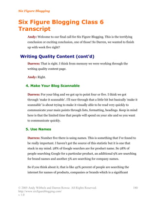 Six Figure Blogging


Six Figure Blogging Class 6
Transcript
      Andy: Welcome to our final call for Six Figure Blogging. This is the terrifying
      conclusion or exciting conclusion, one of those! So Darren, we wanted to finish
      up with week five right?


 Writing Quality Content (cont’d)
      Darren: That is right. I think from memory we were working through the
      writing quality content page.

      Andy: Right.

     4. Make Your Blog Scannable

      Darren: For your blog and we got up to point four or five. I think we got
      through ‘make it scannable’. I’ll race through that a little bit but basically ‘make it
      scannable’ is about trying to make it visually able to be read very quickly to
      communicate your main points through lists, formatting, headings. Keep in mind
      here is that the limited time that people will spend on your site and so you want
      to communicate quickly.

     5. Use Names

      Darren: Number five there is using names. This is something that I’ve found to
      be really important. I haven’t got the source of this statistic but it is one that
      stuck in my mind. 28% of Google searches are for product name. So 28% of
      people searching Google for a particular product, an additional 9% are searching
      for brand names and another 5% are searching for company names.

      So if you think about it, that is like 42% percent of people are searching the
      internet for names of products, companies or brands which is a significant




© 2005 Andy Wibbels and Darren Rowse. All Rights Reserved.                                 180
http://www.sixfigureblogging.com/
v 1.0
 